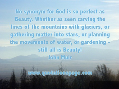 No synonym for God is so perfect as Beauty. Whether as seen carving the lines of the mountains with glaciers, or gathering matter into stars, or planning the movements of water, or gardening - still all is Beauty! John Muir from The Quotations Page